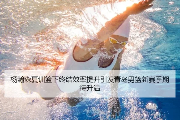 杨瀚森夏训篮下终结效率提升引发青岛男篮新赛季期待升温