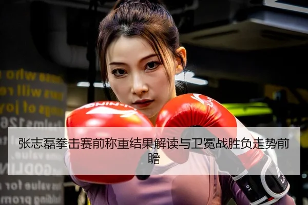 张志磊拳击赛前称重结果解读与卫冕战胜负走势前瞻